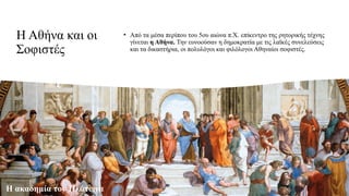 Η Αθήνα και οι
Σοφιστές
• Από τα μέσα περίπου του 5ου αιώνα π.Χ. επίκεντρο της ρητορικής τέχνης
γίνεται η Αθήνα. Την ευνοούσαν η δημοκρατία με τις λαϊκές συνελεύσεις
και τα δικαστήρια, οι πολυλόγοι και φιλόλογοι Αθηναίοι σοφιστές.
Η ακαδημία του Πλάτωνα
 