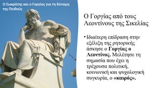 Ο Γοργίας από τους
Λεοντίνους της Σικελίας
• Ιδιαίτερη επίδραση στην
εξέλιξη της ρητορικής
άσκησε ο Γοργίας ο
Λεοντίνος. Μελέτησε τη
σημασία που έχει η
τρέχουσα πολιτική,
κοινωνική και ψυχολογική
συγκυρία, ο «καιρός».
Ο Σωκράτης και ο Γοργίας για τη δύναμη
της Πειθούς
 