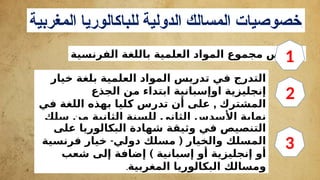 ‫المغربية‬ ‫للباكالوريا‬ ‫الدولية‬ ‫المسالك‬ ‫خصوصيات‬:
‫الفرنسية‬ ‫باللغة‬ ‫العلمية‬ ‫المواد‬ ‫مجموع‬ ‫تدريس‬
‫خيار‬ ‫بلغة‬ ‫العلمية‬ ‫المواد‬ ‫تدريس‬ ‫في‬ ‫التدرج‬
‫الجذع‬ ‫من‬ ‫ابتداء‬ ‫اوإسبانية‬ ‫إنجليزية‬
,
‫في‬ ‫اللغة‬ ‫بهذه‬ ‫كليا‬ ‫تدرس‬ ‫أن‬ ‫على‬ ‫المشترك‬
‫سلك‬ ‫من‬ ‫الثانية‬ ‫للسنة‬ ‫الثاني‬ ‫األسدس‬ ‫نهاية‬
.‫البكالوريا‬
‫على‬ ‫البكالوريا‬ ‫شهادة‬ ‫وثيقة‬ ‫في‬ ‫التنصيص‬
- (
‫فرنسية‬ ‫خيار‬ ‫دولي‬ ‫مسلك‬ ‫والخيار‬ ‫المسلك‬
)
‫شعب‬ ‫إلى‬ ‫إضافة‬ ‫إسبانية‬ ‫أو‬ ‫إنجليزية‬ ‫أو‬
‫المغربية‬ ‫البكالوريا‬ ‫ومسالك‬
.
1
2
3
 