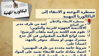 ‫إلى‬ ‫االنتقاء‬ ‫و‬ ‫التوجيه‬ ‫مسطرة‬
‫المهنية‬ ‫الباكالوريا‬

‫مدير‬ ‫طرف‬ ‫من‬ ‫خاصة‬ ‫جهوية‬ ‫لجنة‬ ‫تشكيل‬ ‫يتم‬
‫والتكوين؛‬ ‫للتربية‬ ‫الجهوية‬ ‫األكاديمية‬

‫الترشيح؛‬ ‫ملفات‬ ‫بدراسة‬ ‫اللجنة‬ ‫هذه‬ ‫تقوم‬

‫جذع‬ ‫كل‬ ‫في‬ ‫المقبولين‬ ‫التالميذ‬ ‫لوائح‬ ‫تحدد‬
،‫بالجهة‬ ‫متوفر‬ ‫مسلك‬ ‫او‬ ‫مهني‬ ‫مشترك‬
:‫على‬ ‫اعتمادا‬

‫المهنيين؛‬ ‫طرف‬ ‫من‬ ‫محددة‬ ‫خاصة‬ ‫شروط‬

‫المواد‬ ‫على‬ ‫تعتمد‬ ‫لالنتقاء‬ ‫خاصة‬ ‫معادلة‬ ‫اعتماد‬
‫واإلعالن‬ ‫االنتقاء‬ ‫مسطرة‬
‫النتائج‬ ‫عن‬
 