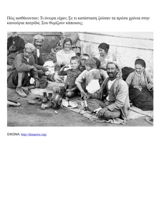 Πώς αισθάνονταν; Τι όνειρα είχαν; Σε τι κατάσταση ζούσαν τα πρώτα χρόνια στην
καινούρια πατρίδα; Σου θυμίζουν κάποιους;
ΕΙΚΟΝΑ: http://diasporic.org/
 