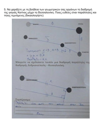 5. Να χαράξετε με τη βοήθεια των γεωμετρικών σας οργάνων τη διαδρομή
της γιαγιάς Κατίνας μέχρι τη Θεσσαλονίκη. Ποιες ευθείες είναι παράλληλες και
ποιες τεμνόμενες (δικαιολογήστε)
 