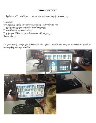 ΥΠΟΛΟΓΙΣΤΕΣ
1. Γράψτε «Το παιδί με το περιστέρι» και αναζητήστε εικόνες.
Τι παριστ
άνει η ζωγραφιά; Την έχετε ξαναδεί; Περιγράψτε την
Τι χρώματα χρησιμοποιεί ο καλλιτέχνης;
Τι αισθάνεται το κοριτσάκι;
Τι μήνυμα θέλει να μεταδώσει ο καλλιτέχνης;
Ποιος είναι;
Το έργο που φιλοτέχνησε ο Πικάσο όταν ήταν 19 ετών στο Παρίσι το 1901 συμβολίζει
την ειρήνη και την ελπίδα.
 