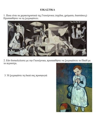 ΕΙΚΑΣΤΙΚΑ
1. Ποια είναι τα χαρακτηριστικά της Γκουέρνικα; (σχέδια, χρώματα, διαστάσεις)
Προσπαθήστε να τη ζωγραφίσετε.
2. Εάν δυσκολεύεστε με την Γκουέρνικα, προσπαθήστε να ζωγραφίσετε το Παιδί με
το περιστέρι.
3. Ή ζωγραφίστε τη δικιά σας προσφυγιά
 