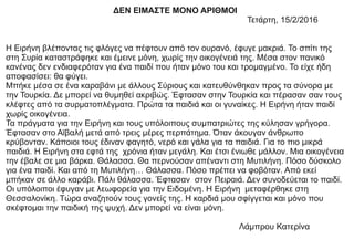 ΔΕΝ ΕΙΜΑΣΤΕ ΜΟΝΟ ΑΡΙΘΜΟΙ
Τετάρτη, 15/2/2016
Η Ειρήνη βλέποντας τις φλόγες να πέφτουν από τον ουρανό, έφυγε μακριά. Το σπίτι της
στη Συρία καταστράφηκε και έμεινε μόνη, χωρίς την οικογένειά της. Μέσα στον πανικό
κανένας δεν ενδιαφερόταν για ένα παιδί που ήταν μόνο του και τρομαγμένο. Το είχε ήδη
αποφασίσει: θα φύγει.
Μπήκε μέσα σε ένα καραβάνι με άλλους Σύριους και κατευθύνθηκαν προς τα σύνορα με
την Τουρκία. Δε μπορεί να θυμηθεί ακριβώς. Έφτασαν στην Τουρκία και πέρασαν σαν τους
κλέφτες από τα συρματοπλέγματα. Πρώτα τα παιδιά και οι γυναίκες. Η Ειρήνη ήταν παιδί
χωρίς οικογένεια.
Τα πράγματα για την Ειρήνη και τους υπόλοιπους συμπατριώτες της κύλησαν γρήγορα.
Έφτασαν στο Αϊβαλή μετά από τρεις μέρες περπάτημα. Όταν άκουγαν άνθρωπο
κρύβονταν. Κάποιοι τους έδιναν φαγητό, νερό και γάλα για τα παιδιά. Για το πιο μικρά
παιδιά. Η Ειρήνη στα εφτά της χρόνια ήταν μεγάλη. Και έτσι ένιωθε μάλλον. Μια οικογένεια
την έβαλε σε μια βάρκα. Θάλασσα. Θα περνούσαν απέναντι στη Μυτιλήνη. Πόσο δύσκολο
για ένα παιδί. Και από τη Μυτιλήνη… Θάλασσα. Πόσο πρέπει να φοβόταν. Από εκεί
μπήκαν σε άλλο καράβι. Πάλι θάλασσα. Έφτασαν στον Πειραιά. Δεν συνοδεύεται το παιδί.
Οι υπόλοιποι έφυγαν με λεωφορεία για την Ειδομένη. Η Ειρήνη μεταφέρθηκε στη
Θεσσαλονίκη. Τώρα αναζητούν τους γονείς της. Η καρδιά μου σφίγγεται και μόνο που
σκέφτομαι την παιδική της ψυχή. Δεν μπορεί να είναι μόνη.
Λάμπρου Κατερίνα
 