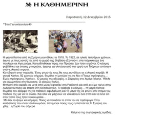 Η γιαγιά Κατίνα από τη Σμύρνη γεννήθηκε το 1918. Το 1922, σε ηλικία τεσσάρων χρόνων,
έφυγε με τους γονείς της από το χωριό της Θηβάσιο (Σογιούντ, στα τούρκικα) με ένα
πουλάρι και λίγα ρούχα. Κατευθύνθηκαν προς την Προύσα. Δεν ήταν οι μόνοι. Ο κόσμος
φοβήθηκε και όποιος μπορούσε, έφευγε να γλιτώσει από την οργή των Τούρκων απέναντι
στον ελληνικό στρατό.
Κατέβηκαν στην παραλία. Ένας γνωστός τους θα τους φυγάδευε σε ελληνικό καράβι. Η
γιαγιά Κατίνα, 92 χρονών σήμερα, θυμάται τη μητέρα της να λέει «Γίναμε πρόσφυγες…
Εμείς πρόσφυγες, Κατίνα». Ο μικρός της αδερφός, ο Ζαχαρίας στο λιμάνι έκλαιγε. Ήθελε
να κολυμπήσει στη θάλασσα. Ο κόσμος πολύς.
Μπήκαν στο καράβι και μετά από μέρες έφτασαν στη Ραιδεστό και από εκεί με τρένο στην
Ανδριανούπολη και έπειτα στη Θεσσαλονίκη. Τι τράβηξε ο κόσμος… Η γιαγιά Κατίνα
θυμάται τον αδερφό της να παθαίνει αφυδάτωση και τη μάνα της να φτύνει στο στόμα του
παιδιού της για να το σώσει. Και όλοι να ψάχνουν να νοικιάσουν ένα σπίτι και να λένε ότι
στον τόπο τους ήταν νοικοκυραίοι…
Μα δεν το ζούμε και σήμερα; Ποιος να νοικιάσει το σπίτι του σε πρόσφυγα. Στην
κατάσταση που είναι τσαλακωμένοι, πατημένοι ποιος τους εμπιστεύεται; Η Σμύρνη του
χθες…η Συρία του σήμερα.
Κείμενο της συγγραφικής ομάδας
 