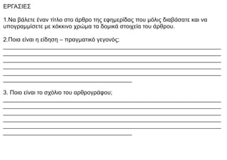 ΕΡΓΑΣΙΕΣ
1.Να βάλετε έναν τίτλο στο άρθρο της εφημερίδας που μόλις διαβάσατε και να
υπογραμμίσετε με κόκκινο χρώμα τα δομικά στοιχεία του άρθρου.
2.Ποια είναι η είδηση – πραγματικό γεγονός;
__________________________________________________________________
__________________________________________________________________
__________________________________________________________________
__________________________________________________________________
__________________________________________________________________
_______________________________________
3. Ποιο είναι το σχόλιο του αρθρογράφου;
__________________________________________________________________
__________________________________________________________________
__________________________________________________________________
__________________________________________________________________
__________________________________________________________________
_______________________________________
 