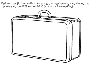 Γράψτε στην βαλίτσα επίθετα και μετοχές περιγράφοντας τους λόγους της
προσφυγιάς του 1922 και του 2016 (να γίνουν 2 – 4 ομάδες).
 