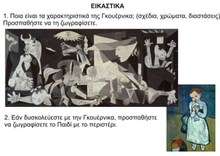 ΕΙΚΑΣΤΙΚΑ
1. Ποια είναι τα χαρακτηριστικά της Γκουέρνικα; (σχέδια, χρώματα, διαστάσεις)
Προσπαθήστε να τη ζωγραφίσετε.
2. Εάν δυσκολεύεστε με την Γκουέρνικα, προσπαθήστε
να ζωγραφίσετε το Παιδί με το περιστέρι.
 
