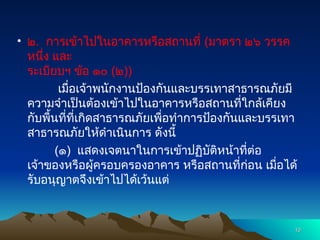 • ๒. การเข้าไปในอาคารหรือสถานที่ (มาตรา ๒๖ วรรค
หนึ่ง และ
ระเบียบฯ ข้อ ๑๐ (๒))
เมื่อเจ้าพนักงานป้องกันและบรรเทาสาธารณภัยมี
ความจำเป็นต้องเข้าไปในอาคารหรือสถานที่ใกล้เคียง
กับพื้นที่ที่เกิดสาธารณภัยเพื่อทำการป้องกันและบรรเทา
สาธารณภัยให้ดำเนินการ ดังนี้
(๑) แสดงเจตนาในการเข้าปฏิบัติหน้าที่ต่อ
เจ้าของหรือผู้ครอบครองอาคาร หรือสถานที่ก่อน เมื่อได้
รับอนุญาตจึงเข้าไปได้เว้นแต่
10
10
 