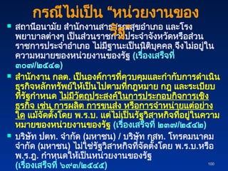 100
100
 สถานีอนามัย สำนักงานสาธารณสุขอำเภอ และโรง
พยาบาลต่างๆ เป็นส่วนราชการประจำจังหวัดหรือส่วน
ราชการประจำอำเภอ ไม่มีฐานะเป็นนิติบุคคล จึงไม่อยู่ใน
ความหมายของหน่วยงานของรัฐ (เรื่องเสร็จที่
๓๐๗/๒๕๔๑)
 สำนักงาน กลต. เป็นองค์การที่ควบคุมและกำกับการดำเนิน
ธุรกิจหลักทรัพย์ให้เป็นไปตามที่กฎหมาย กฎ และระเบียบ
ที่รัฐกำหนด ไม่มีวัตถุประสงค์ในการประกอบกิจการเชิง
ธุรกิจ เช่น การผลิต การขนส่ง หรือการจำหน่ายแต่อย่าง
ใด แม้จัดตั้งโดย พ.ร.บ. แต่ไม่เป็นรัฐวิสาหกิจที่อยู่ในความ
หมายของหน่วยงานของรัฐ (เรื่องเสร็จที่ ๒๓๗/๒๕๔๒)
 บริษัท ปตท. จำกัด (มหาชน) / บริษัท กสท. โทรคมนาคม
จำกัด (มหาชน) ไม่ใช่รัฐวิสาหกิจที่จัดตั้งโดย พ.ร.บ.หรือ
พ.ร.ฎ. กำหนดให้เป็นหน่วยงานของรัฐ
(เรื่องเสร็จที่ ๖๙๓/๒๕๔๕)
กรณีไม่เป็น “หน่วยงานของ
รัฐ”
 