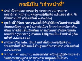 101
101
ปรส. เป็นหน่วยงานของรัฐ กรรมการ อนุกรรมการ
เลขาธิการ พนักงาน ตลอดจนผู้ปฏิบัติงานอื่นของ ปรส. จึง
เป็นเจ้าหน้าที่ (เรื่องเสร็จที่ ๒๘/๒๕๔๑)
ลูกจ้างที่ได้รับการบรรจุแต่งตั้งให้ปฏิบัติงานในหน่วยงานที่มี
ลักษณะเป็นงานประจำและต่อเนื่อง มีการกำหนดอัตราเงิน
เดือน การเลื่อนขั้นเงินเดือน การลงโทษทางวินัยตามหลัก
เกณฑ์ที่กฎหมาย/กฎ กำหนด จึงมีฐานะเป็นเจ้าหน้าที่ (เรื่อง
เสร็จที่ ๘๔๙/๒๕๔๒)
กรรมการใน กฟภ. เป็นเจ้าหน้าที่ประเภทผู้ปฏิบัติงาน
ประเภทอื่นที่ได้รับแต่งตั้งในฐานะเป็นกรรมการ (เรื่องเสร็จที่
๘๙๖/๒๕๔๒)
พนักงานสถานธนานุบาลของเทศบาลเป็นผู้ปฏิบัติงานประจำ
ในสถานธนานุบาล การบริหารงานบุคคลเป็นไปตา
กรณีเป็น “เจ้าหน้าที่”
 