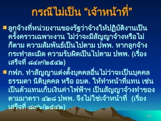 102
102
ลูกจ้างที่หน่วยงานของรัฐว่าจ้างให้ปฏิบัติงานเป็น
ครั้งคราวเฉพาะงาน ไม่ว่าจะมีสัญญาจ้างหรือไม่
ก็ตาม ความสัมพันธ์เป็นไปตาม ปพพ. หากลูกจ้าง
กระทำละเมิด ความรับผิดเป็นไปตาม ปพพ. (เรื่อง
เสร็จที่ ๘๔๙/๒๕๔๒)
กฟภ. ทำสัญญาแต่งตั้งบุคคลอื่นไม่ว่าจะเป็นบุคคล
ธรรมดา นิติบุคคล หรือ อบต. ให้ทำหน้าที่แทน เช่น
เป็นตัวแทนเก็บเงินค่าไฟฟ้าฯ เป็นสัญญาจ้างทำของ
ตามมาตรา ๔๒๘ ปพพ. จึงไม่ใช่เจ้าหน้าที่ (เรื่อง
เสร็จที่ ๘๙๖/๒๕๔๒)
กรณีไม่เป็น “เจ้าหน้าที่”
 