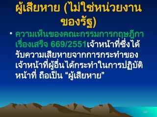 ผู้เสียหาย (ไม่ใช่หน่วยงาน
ของรัฐ)
• ความเห็นของคณะกรรมการกฤษฎีกา
เรื่องเสร็จ 669/2551เจ้าหน้าที่ซึ่งได้
รับความเสียหายจากการกระทำของ
เจ้าหน้าที่ผู้อื่นได้กระทำในการปฏิบัติ
หน้าที่ ถือเป็น “ผู้เสียหาย”
105
105
 