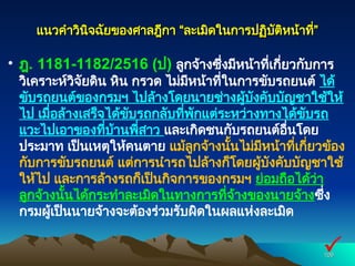 แนวคำวินิจฉัยของศาลฎีกา “ละเมิดในการปฏิบัติหน้าที่”
แนวคำวินิจฉัยของศาลฎีกา “ละเมิดในการปฏิบัติหน้าที่”
• ฎ. 1181-1182/2516 (ป) ลูกจ้างซึ่งมีหน้าที่เกี่ยวกับการ
วิเคราะห์วิจัยดิน หิน กรวด ไม่มีหน้าที่ในการขับรถยนต์ ได้
ขับรถยนต์ของกรมฯ ไปล้างโดยนายช่างผู้บังคับบัญชาใช้ให้
ไป เมื่อล้างเสร็จได้ขับรถกลับที่พักแต่ระหว่างทางได้ขับรถ
แวะไปเอาของที่บ้านพี่สาว และเกิดชนกับรถยนต์อื่นโดย
ประมาท เป็นเหตุให้คนตาย แม้ลูกจ้างนั้นไม่มีหน้าที่เกี่ยวข้อง
กับการขับรถยนต์ แต่การนำรถไปล้างก็โดยผู้บังคับบัญชาใช้
ให้ไป และการล้างรถก็เป็นกิจการของกรมฯ ย่อมถือได้ว่า
ลูกจ้างนั้นได้กระทำละเมิดในทางการที่จ้างของนายจ้างซึ่ง
กรมผู้เป็นนายจ้างจะต้องร่วมรับผิดในผลแห่งละเมิด
109
109

 
