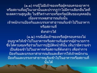 (๑.๑) กรณีไม่มีเจ้าของหรือผู้ครอบครองอาคาร
หรือสถานที่อยู่ในเวลานั้นและปรากฏว่าไม่มีทางเลือกอื่นใดที่
จะลดความสูญเสีย ในชีวิตร่างกายหรือทรัพย์สินของบุคคลอัน
เนื่องจากเหตุสาธารณภัยนั้น
เจ้าพนักงานป้องกันและบรรเทาสาธารณภัยเข้าไปในอาคาร
หรือสถานที่
ดังกล่าวได้
(๑.๒) กรณีเมื่อเจ้าของหรือผู้ครอบครองไม่
อนุญาตให้เข้าไปในอาคารหรือสถานที่แต่หากผู้อำนวยการ
ซึ่งได้ควบคุมหรือร่วมในการปฏิบัติหน้าที่นั้น เห็นว่ามีความจำ
เป็นต้องเข้าไปในอาคารหรือสถานที่ดังกล่าว เพื่อทำการ
ป้องกันและบรรเทาสาธารณภัยและสั่งการให้เจ้าพนักงาน
ป้องกันและบรรเทาสาธารณภัยเข้าไปในอาคารหรือสถานที่
นั้นได้
11
11
 