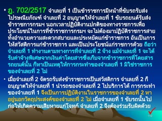 • ฎ. 702/2517 จำเลยที่ 1 เป็นข้าราชการมีหน้าที่ขับรถรับส่ง
ไปรษณียภัณฑ์ จำเลยที่ 2 อนุญาตให้จำเลยที่ 1 ขับรถยนต์รับส่ง
ข้าราชการกรมฯ นอกเวลาปฏิบัติงานปกติของทางราชการเพื่อ
ประโยชน์ในการที่ข้าราชการกรมฯ จะไม่ต้องมาปฏิบัติราชการสาย
ทั้งอำนวยความสะดวกสบายและประหยัดแก่ข้าราชการ อันเป็นการ
ให้สวัสดิการแก่ข้าราชการ และเป็นประโยชน์แก่ราชการด้วย ถือว่า
จำเลยที่ 1 ทำงานตามทางการที่จำเลยที่ 2 จ้าง แม้จำเลยที่ 1 จะได้
รับค่าจ้างพิเศษจากเงินค่าโดยสารซึ่งเก็บจากข้าราชการที่โดยสาร
รถยนต์นั้น ก็หาเป็นเหตุให้การกระทำของจำเลยที่ 1 มิใช่ราชการ
ของจำเลยที่ 2 ไม่
• เมื่อจำเลยที่ 2 จัดรถรับส่งข้าราชการเป็นสวัสดิการ จำเลยที่ 2 ก็
อนุญาตให้จำเลยที่ 1 นำรถของจำเลยที่ 2 ไปบริการได้ การกระทำ
ของจำเลยที่ 1 จึงเป็นการปฏิบัติงานในราชการของจำเลยที่ 2 หา
อยู่นอกวัตถุประสงค์ของจำเลยที่ 2 ไม่ เมื่อจำเลยที่ 1 ขับรถนั้นไป
ก่อให้เกิดความเสียหายแก่โจทก์ จำเลยที่ 2 จึงต้องร่วมรับผิดด้วย
110
110

 