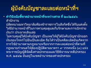 ผู้บังคับบัญชาละเลยต่อหน้าที่ฯ
• คำวินิจฉัยชี้ขาดอำนาจหน้าที่ระหว่างศาล ที่ ๒๐/๒๕๔๖
สำนักงาน
ปลัดทบวงมหาวิทยาลัยฟ้องข้าราชการในสังกัดซึ่งได้รับแต่งตั้ง
ให้มีอำนาจหน้าที่ในการควบคุมดูแลเก็บรักษาและการเบิกจ่าย
เงินว่า ประมาทเลินเล่อ
ไม่ควบคุมผู้ใต้บังคับบัญชา เป็นเหตุให้ผู้ใต้บังคับบัญชายักยอก
เงินของโจทก์ไปอันเป็นละเมิด ถือได้ว่าเป็นคดีละเมิดอันเกิดจาก
การใช้อำนาจตามกฎหมายหรือจากการละเลยต่อหน้าที่ตามที่
กฎหมายกำหนดให้ต้องปฏิบัติตามมาตรา ๙ วรรคหนึ่ง (๓) แห่ง
พระราชบัญญัติจัดตั้งศาลปกครองและวิธีพิจารณาคดีปกครอง
พ.ศ. ๒๕๔๒ อันอยู่ในเขตอำนาจของศาลปกครอง
113
113
 