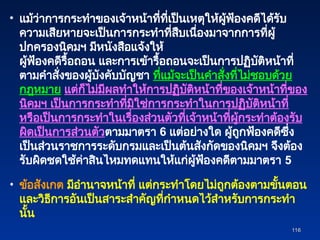 • แม้ว่าการกระทำของเจ้าหน้าที่ที่เป็นเหตุให้ผู้ฟ้องคดีได้รับ
ความเสียหายจะเป็นการกระทำที่สืบเนื่องมาจากการที่ผู้
ปกครองนิคมฯ มีหนังสือแจ้งให้
ผู้ฟ้องคดีรื้อถอน และการเข้ารื้อถอนจะเป็นการปฏิบัติหน้าที่
ตามคำสั่งของผู้บังคับบัญชา ที่แม้จะเป็นคำสั่งที่ไม่ชอบด้วย
กฎหมาย แต่ก็ไม่มีผลทำให้การปฏิบัติหน้าที่ของเจ้าหน้าที่ของ
นิคมฯ เป็นการกระทำที่มิใช่การกระทำในการปฏิบัติหน้าที่
หรือเป็นการกระทำในเรื่องส่วนตัวที่เจ้าหน้าที่ผู้กระทำต้องรับ
ผิดเป็นการส่วนตัวตามมาตรา 6 แต่อย่างใด ผู้ถูกฟ้องคดีซึ่ง
เป็นส่วนราชการระดับกรมและเป็นต้นสังกัดของนิคมฯ จึงต้อง
รับผิดชดใช้ค่าสินไหมทดแทนให้แก่ผู้ฟ้องคดีตามมาตรา 5
• ข้อสังเกต มีอำนาจหน้าที่ แต่กระทำโดยไม่ถูกต้องตามขั้นตอน
และวิธีการอันเป็นสาระสำคัญที่กำหนดไว้สำหรับการกระทำ
นั้น
116
116
 