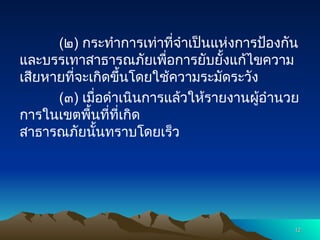(๒) กระทำการเท่าที่จำเป็นแห่งการป้องกัน
และบรรเทาสาธารณภัยเพื่อการยับยั้งแก้ไขความ
เสียหายที่จะเกิดขึ้นโดยใช้ความระมัดระวัง
(๓) เมื่อดำเนินการแล้วให้รายงานผู้อำนวย
การในเขตพื้นที่ที่เกิด
สาธารณภัยนั้นทราบโดยเร็ว
12
12
 