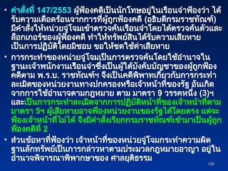 • คำสั่งที่ 147/2553 ผู้ฟ้องคดีเป็นนักโทษอยู่ในเรือนจำฟ้องว่า ได้
รับความเดือดร้อนจากการที่ผู้ถูกฟ้องคดี (อธิบดีกรมราชทัณฑ์)
มีคำสั่งให้หน่วยจู่โจมเข้าตรวจค้นเรือนจำโดยได้ตรวจค้นตัวและ
ล็อกเกอร์ของผู้ฟ้องคดี ทำให้ทรัพย์สินได้รับความเสียหาย
เป็นการปฏิบัติโดยมิชอบ ขอให้ชดใช้ค่าเสียหาย
• การกระทำของหน่วยจู่โจมเป็นการตรวจค้นโดยใช้อำนาจใน
ฐานะเจ้าพนักงานเรือนจำซึ่งเป็นผู้ใต้บังคับบัญชาของผู้ถูกฟ้อง
คดีตาม พ.ร.บ. ราชทัณฑ์ฯ จึงเป็นคดีพิพาทเกี่ยวกับการกระทำ
ละเมิดของหน่วยงานทางปกครองหรือเจ้าหน้าที่ของรัฐ อันเกิด
จากการใช้อำนาจตามกฎหมาย ตาม มาตรา 9 วรรคหนึ่ง (3)ฯ
และเป็นการกระทำละเมิดจากการปฏิบัติหน้าที่ของเจ้าหน้าที่ตาม
มาตรา 5ฯ ผู้เสียหายอาจฟ้องหน่วยงานของรัฐได้โดยตรง แต่จะ
ฟ้องเจ้าหน้าที่ไม่ได้ จึงมีคำสั่งเรียกกรมราชทัณฑ์เข้ามาเป็นผู้ถูก
ฟ้องคดีที่ 2
• ส่วนข้อหาที่ฟ้องว่า เจ้าหน้าที่ของหน่วยจู่โจมกระทำความผิด
ฐานลักทรัพย์เป็นการกล่าวหาตามประมวลกฎหมายอาญา อยู่ใน
อำนาจพิจารณาพิพากษาของ ศาลยุติธรรม
120
120
 