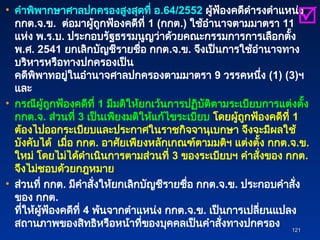 • คำพิพากษาศาลปกครองสูงสุดที่ อ.64/2552 ผู้ฟ้องคดีดำรงตำแหน่ง
กกต.จ.ข. ต่อมาผู้ถูกฟ้องคดีที่ 1 (กกต.) ใช้อำนาจตามมาตรา 11
แห่ง พ.ร.บ. ประกอบรัฐธรรมนูญว่าด้วยคณะกรรมการการเลือกตั้ง
พ.ศ. 2541 ยกเลิกบัญชีรายชื่อ กกต.จ.ข. จึงเป็นการใช้อำนาจทาง
บริหารหรือทางปกครองเป็น
คดีพิพาทอยู่ในอำนาจศาลปกครองตามมาตรา 9 วรรคหนึ่ง (1) (3)ฯ
และ
• กรณีผู้ถูกฟ้องคดีที่ 1 มีมติให้ยกเว้นการปฏิบัติตามระเบียบการแต่งตั้ง
กกต.จ. ส่วนที่ 3 เป็นเพียงมติให้แก้ไขระเบียบ โดยผู้ถูกฟ้องคดีที่ 1
ต้องไปออกระเบียบและประกาศในราชกิจจานุเบกษา จึงจะมีผลใช้
บังคับได้ เมื่อ กกต. อาศัยเพียงหลักเกณฑ์ตามมติฯ แต่งตั้ง กกต.จ.ข.
ใหม่ โดยไม่ได้ดำเนินการตามส่วนที่ 3 ของระเบียบฯ คำสั่งของ กกต.
จึงไม่ชอบด้วยกฎหมาย
• ส่วนที่ กกต. มีคำสั่งให้ยกเลิกบัญชีรายชื่อ กกต.จ.ข. ประกอบคำสั่ง
ของ กกต.
ที่ให้ผู้ฟ้องคดีที่ 4 พ้นจากตำแหน่ง กกต.จ.ข. เป็นการเปลี่ยนแปลง
สถานภาพของสิทธิหรือหน้าที่ของบุคคลเป็นคำสั่งทางปกครอง
121
121

 