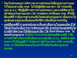 • โดยในส่วนของการพิจารณาทางปกครองไม่มีกฎหมายกำหนด
ไว้โดยเฉพาะเมื่อ กกต. ไม่ได้ปฏิบัติตามมาตรา 30 วรรคหนึ่ง
แห่ง พ.ร.บ. วิธีปฏิบัติราชการทางปกครองฯ และกรณีพิพาทไม่
เข้าข้อยกเว้นตามมาตรา 30 วรรคสองฯ คำสั่งของ กกต. ที่ให้ผู้
ฟ้องคดีที่ 4 พ้นจากตำแหน่งจึงไม่ชอบด้วยกฎหมาย เนื่องจากไม่
ถูกต้องตามรูปแบบขั้นตอนหรือวิธีการอันเป็นสาระสำคัญ
• แต่ผู้ฟ้องคดีที่ 4 อุทธรณ์เฉพาะเรื่องค่าเสียหายในมูลละเมิด มิได้
โต้แย้งในประเด็นการการเพิกถอนคำสั่ง ศาลปกครองสูงสุดจึงไม่
อาจมีคำพิพากษาให้เพิกถอนคำสั่งฯ ได้ เมื่อคำสั่งของ กกต. ไม่
ชอบด้วยกฎหมาย จึงเป็นการกระทำละเมิดต่อผู้ฟ้องคดีที่ 4 ซึ่ง
การชดใช้ค่าเสียหายอันเกิดจากการละเมิด พ.ร.บ. จัดตั้งศาลปก
ครองฯ มิได้บัญญัติไว้ จึงต้องนำหลักในมาตรา 438 วรรคหนึ่ง
ปพพ. มาใช้บังคับโดยอนุโลมเท่าที่ไม่ขัดกับหลักกฎหมาย
มหาชน
122
122
 