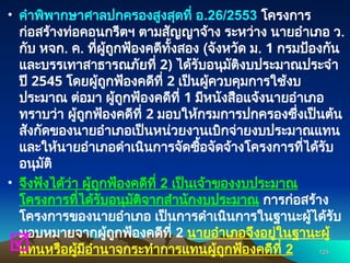 • คำพิพากษาศาลปกครองสูงสุดที่ อ.26/2553 โครงการ
ก่อสร้างท่อคอนกรีตฯ ตามสัญญาจ้าง ระหว่าง นายอำเภอ ว.
กับ หจก. ค. ที่ผู้ถูกฟ้องคดีทั้งสอง (จังหวัด ม. 1 กรมป้องกัน
และบรรเทาสาธารณภัยที่ 2) ได้รับอนุมัติงบประมาณประจำ
ปี 2545 โดยผู้ถูกฟ้องคดีที่ 2 เป็นผู้ควบคุมการใช้งบ
ประมาณ ต่อมา ผู้ถูกฟ้องคดีที่ 1 มีหนังสือแจ้งนายอำเภอ
ทราบว่า ผู้ถูกฟ้องคดีที่ 2 มอบให้กรมการปกครองซึ่งเป็นต้น
สังกัดของนายอำเภอเป็นหน่วยงานเบิกจ่ายงบประมาณแทน
และให้นายอำเภอดำเนินการจัดซื้อจัดจ้างโครงการที่ได้รับ
อนุมัติ
• จึงฟังได้ว่า ผู้ถูกฟ้องคดีที่ 2 เป็นเจ้าของงบประมาณ
โครงการที่ได้รับอนุมัติจากสำนักงบประมาณ การก่อสร้าง
โครงการของนายอำเภอ เป็นการดำเนินการในฐานะผู้ได้รับ
มอบหมายจากผู้ถูกฟ้องคดีที่ 2 นายอำเภอจึงอยู่ในฐานะผู้
แทนหรือผู้มีอำนาจกระทำการแทนผู้ถูกฟ้องคดีที่ 2 124
124

 