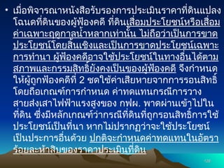 • เมื่อพิจารณาหนังสือรับรองการประเมินราคาที่ดินแปลง
โฉนดที่ดินของผู้ฟ้องคดี ที่ดินเสื่อมประโยชน์หรือเสื่อม
ค่าเฉพาะฤดูกาลน้ำหลากเท่านั้น ไม่ถือว่าเป็นการขาด
ประโยชน์โดยสิ้นเชิงและเป็นการขาดประโยชน์เฉพาะ
การทำนา ผู้ฟ้องคดีอาจใช้ประโยชน์ในทางอื่นได้ตาม
สภาพและกรรมสิทธิ์ยังคงเป็นของผู้ฟ้องคดี จึงกำหนด
ให้ผู้ถูกฟ้องคดีที่ 2 ชดใช้ค่าเสียหายจากการรอนสิทธิ์
โดยถือเกณฑ์การกำหนด ค่าทดแทนกรณีการวาง
สายส่งเสาไฟฟ้าแรงสูงของ กฟผ. พาดผ่านเข้าไปใน
ที่ดิน ซึ่งมีหลักเกณฑ์ว่ากรณีที่ดินที่ถูกรอนสิทธิ์การใช้
ประโยชน์เป็นที่นา หากไม่ปรากฏว่าจะใช้ประโยชน์
เป็นประการอื่นด้วย ปกติจะกำหนดค่าทดแทนในอัตรา
ร้อยละห้าสิบของราคาประเมินที่ดิน
126
126
 