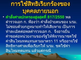 การใช้สิทธิเรียกร้องของ
การใช้สิทธิเรียกร้องของ
บุคคลภายนอก
บุคคลภายนอก
• คำสั่งศาลปกครองสูงสุดที่ 817/2550 พล
ตำรวจเอก ก. ฟ้องว่า คำสั่งย้ายตนของ นรม.
ไม่ชอบด้วยกฎหมายทำให้เสียหาย เป็นการ
ทำละเมิดต่อพลตำรวจเอก ก. จึงอาจยื่น
คำขอต่อหน่วยงานของรัฐให้พิจารณาชดใช้
ค่าสินไหมทดแทนตามมาตรา 11 หรืออาจใช้
สิทธิทางศาลเพื่อเรียกให้ นรม. ชดใช้ค่า
สินไหมทดแทน แล้วแต่กรณี
128
128
 