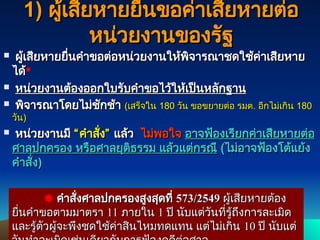 129
129
1)
1) ผู้เสียหายยื่นขอค่าเสียหายต่อ
ผู้เสียหายยื่นขอค่าเสียหายต่อ
หน่วยงานของรัฐ
หน่วยงานของรัฐ
 ผู้เสียหายยื่นคำขอต่อหน่วยงานให้พิจารณาชดใช้ค่าเสียหาย
ผู้เสียหายยื่นคำขอต่อหน่วยงานให้พิจารณาชดใช้ค่าเสียหาย
ได้
ได้
 หน่วยงานต้องออกใบรับคำขอไว้ให้เป็นหลักฐาน
หน่วยงานต้องออกใบรับคำขอไว้ให้เป็นหลักฐาน
 พิจารณาโดยไม่ชักช้า
พิจารณาโดยไม่ชักช้า (
(เสร็จใน
เสร็จใน 180
180 วัน ขอขยายต่อ รมต
วัน ขอขยายต่อ รมต.
. อีกไม่เกิน
อีกไม่เกิน 180
180
วัน
วัน)
)
 หน่วยงานมี
หน่วยงานมี “
“ คำสั่ง
คำสั่ง”
” แล้ว
แล้ว ไม่พอใจ
ไม่พอใจ อาจฟ้องเรียกค่าเสียหายต่อ
อาจฟ้องเรียกค่าเสียหายต่อ
ศาลปกครอง หรือศาลยุติธรรม แล้วแต่กรณี
ศาลปกครอง หรือศาลยุติธรรม แล้วแต่กรณี (
(ไม่อาจฟ้องโต้แย้ง
ไม่อาจฟ้องโต้แย้ง
คำสั่ง
คำสั่ง)
)
 คำสั่งศาลปกครองสูงสุดที่
คำสั่งศาลปกครองสูงสุดที่ 573/2549
573/2549 ผู้เสียหายต้อง
ผู้เสียหายต้อง
ยื่นคำขอตามมาตรา
ยื่นคำขอตามมาตรา 11
11 ภายใน
ภายใน 1
1 ปี นับแต่วันที่รู้ถึงการละเมิด
ปี นับแต่วันที่รู้ถึงการละเมิด
และรู้ตัวผู้จะพึงชดใช้ค่าสินไหมทดแทน แต่ไม่เกิน
และรู้ตัวผู้จะพึงชดใช้ค่าสินไหมทดแทน แต่ไม่เกิน 10
10 ปี นับแต่
ปี นับแต่
 