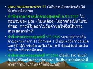 • เจตนารมณ์ของมาตรา 11 (ได้รับการเยียวยาโดยเร็ว ไม่
ต้องฟ้องคดีต่อศาล)
• คำพิพากษาศาลปกครองสูงสุดที่ อ.91/2547 ใบ
ตอบรับของ ปณ. (ใบเหลือง) ไม่อาจถือเป็นใบรับ
คำขอ การที่ไม่ออกใบรับคำขอให้จึงเป็นการ
ละเลยต่อหน้าที่
• คำสั่งศาลปกครองสูงสุดที่ 573/2549 ระยะเวลาการยื่น
คำขอตามมาตรา 11 มีกำหนด 1 ปี นับแต่รู้ถึงการละเมิด
และรู้ตัวผู้ต้องรับผิด แต่ไม่เกิน 10 ปี นับแต่วันทำละเมิด
เช่นเดียวกับการฟ้องคดี
• คำสั่งศาลปกครองสูงสุดที่ 97/2544 เมื่อพ้น 180 วันแล้ว
ยังไม่ได้รับแจ้งผลการพิจารณา จึงเป็นละเลยต่อหน้าที่
ตามที่กฎหมายกำหนดให้ต้องปฏิบัติ 130
130
 