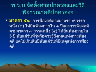 พ
พ.
.ร
ร.
.บ
บ.
.จัดตั้งศาลปกครองและวิธี
จัดตั้งศาลปกครองและวิธี
พิจารณาคดีปกครองฯ
พิจารณาคดีปกครองฯ
• มาตรา ๕๑ การฟ้องคดีตามมาตรา ๙ วรรค
หนึ่ง (๓) ให้ยื่นฟ้องภายใน ๑ ปีและการฟ้องคดี
ตามมาตรา ๙ วรรคหนึ่ง (๔) ให้ยื่นฟ้องภายใน
5 ปี นับแต่วันที่รู้หรือควรรู้ถึงเหตุแห่งการฟ้อง
คดี แต่ไม่เกินสิบปีนับแต่วันที่มีเหตุแห่งการฟ้อง
คดี
135
135
 