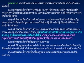 มาตรา ๙ ศาลปกครองมีอำนาจพิจารณาพิพากษาหรือมีคำสั่งในเรื่องดัง
ต่อไปนี้
(๑) คดีพิพาทเกี่ยวกับการที่หน่วยงานทางปกครองหรือเจ้าหน้าที่ของรัฐ
กระทำการโดยไม่ชอบด้วยกฎหมายไม่ว่าจะเป็นการออกกฎ คำสั่งหรือการกระทำ
อื่นใดเนื่องจาก..
(๒) คดีพิพาทเกี่ยวกับการที่หน่วยงานทางปกครองหรือเจ้าหน้าที่ของรัฐ
ละเลยต่อหน้าที่ตามที่กฎหมายกำหนดให้ต้องปฏิบัติ หรือปฏิบัติหน้าที่ดังกล่าว
ล่าช้าเกินสมควร
(๓) คดีพิพาทเกี่ยวกับการกระทำละเมิดหรือความรับผิดอย่างอื่นของหน่วย
งานทางปกครองหรือเจ้าหน้าที่ของรัฐอันเกิดจากการใช้อำนาจตามกฎหมาย หรือ
จากกฎ คำสั่งทางปกครอง หรือคำสั่งอื่น หรือจากการละเลยต่อหน้าที่ตามที่
กฎหมายกำหนดให้ต้องปฏิบัติหรือปฏิบัติหน้าที่ดังกล่าวล่าช้าเกินสมควร
(๔) คดีพิพาทเกี่ยวกับสัญญาทางปกครอง
(๕) คดีที่มีกฎหมายกำหนดให้หน่วยงานทางปกครองหรือเจ้าหน้าที่ของรัฐ
ฟ้องคดีต่อศาลเพื่อบังคับให้บุคคลต้องกระทำหรือละเว้นกระทำอย่างหนึ่งอย่างใด
(๖) คดีพิพาทเกี่ยวกับเรื่องที่มีกฎหมายกำหนดให้อยู่ในเขตอำนาจศาล
ปกครอง
136
136
 