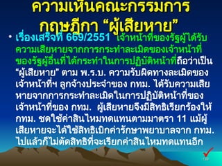 ความเห็นคณะกรรมการ
ความเห็นคณะกรรมการ
กฤษฎีกา “ผู้เสียหาย”
กฤษฎีกา “ผู้เสียหาย”
• เรื่องเสร็จที่ 669/2551 เจ้าหน้าที่ของรัฐผู้ได้รับ
ความเสียหายจากการกระทำละเมิดของเจ้าหน้าที่
ของรัฐผู้อื่นที่ได้กระทำในการปฏิบัติหน้าที่ถือว่าเป็น
“ผู้เสียหาย” ตาม พ.ร.บ. ความรับผิดทางละเมิดของ
เจ้าหน้าที่ฯ ลูกจ้างประจำของ กทม. ได้รับความเสีย
หายจากการกระทำละเมิดในการปฏิบัติหน้าที่ของ
เจ้าหน้าที่ของ กทม. ผู้เสียหายจึงมีสิทธิเรียกร้องให้
กทม. ชดใช้ค่าสินไหมทดแทนตามมาตรา 11 แม้ผู้
เสียหายจะได้ใช้สิทธิเบิกค่ารักษาพยาบาลจาก กทม.
ไปแล้วก็ไม่ตัดสิทธิที่จะเรียกค่าสินไหมทดแทนอีก
139
139

 