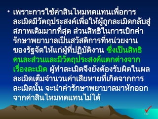 • เพราะการใช้ค่าสินไหมทดแทนเพื่อการ
ละเมิดมีวัตถุประสงค์เพื่อให้ผู้ถูกละเมิดกลับสู่
สภาพเดิมมากที่สุด ส่วนสิทธิในการเบิกค่า
รักษาพยาบาลเป็นสวัสดิการที่หน่วยงาน
ของรัฐจัดให้แก่ผู้ที่ปฏิบัติงาน ซึ่งเป็นสิทธิ
คนละส่วนและมีวัตถุประสงค์แตกต่างจาก
เรื่องละเมิด ผู้ทำละเมิดจึงยังต้องรับผิดในผล
ละเมิดเต็มจำนวนค่าเสียหายที่เกิดจากการ
ละเมิดนั้น จะนำค่ารักษาพยาบาลมาหักออก
จากค่าสินไหมทดแทนไม่ได้
140
140

 