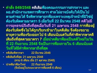• คำสั่ง 849/2548 คดีเดิมฟ้องคณะกรรมการสรรหาฯ และ
ผอ.สำนักงานเขตการศึกษาฯ ศาลไม่อาจบังคับให้เป็นไป
ตามคำขอได้ จึงพิพากษายกฟ้องเพราะเหตุเจ้าหน้าที่มิใช่ผู้
ต้องรับผิดตามมาตรา 5 เมื่อวันที่ 22 มีนาคม 2548 คดีไม่มี
การอุทธรณ์จึงถึงที่สุดเมื่อวันที่ 21 เมษายน 2548 การฟ้องผู้
ต้องรับผิดซึ่งไม่ได้ถูกเรียกเข้ามาในคดีเดิม จึงต้องขยาย
อายุความฟ้องร้องออกไป 6 เดือนนับแต่วันที่คำพิพากษาคดี
เดิมถึงที่สุดตามมาตรา 7 เมื่อนำคดีมาฟ้องเป็นคดีใหม่ในวัน
ที่ 22 กันยายน 2548 จึงเป็นการฟ้องภายใน 6 เดือนนับแต่
วันที่ได้มีคำพิพากษาถึงที่สุด
• คดีเดิมพิพากษา 22 มีนาคม 2548
• คดีเดิมถึงที่สุด 21 เมษายน 2548
(ครบ 6 เดือน เมื่อ 21 ตุลาคม 2548)
• นำคดีมาฟ้องใหม่ 22 กันยายน 2548
(จึงยังอยู่ในระยะเวลาการฟ้องคดี 6 เดือน)
147
147
 