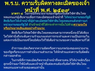 พ
พ.
.ร
ร.
.บ
บ.
. ความรับผิดทางละเมิดของเจ้า
ความรับผิดทางละเมิดของเจ้า
หน้าที่ พ
หน้าที่ พ.
.ศ
ศ.
. ๒๕๓๙
๒๕๓๙
มาตรา ๘ ในกรณีที่หน่วยงานของรัฐต้องรับผิดใช้ค่าสินไหม
ทดแทนแก่ผู้เสียหายเพื่อการละเมิดของเจ้าหน้าที่ ให้หน่วยงานของรัฐมี
สิทธิเรียกให้เจ้าหน้าที่ผู้ทำละเมิดชดใช้ค่าสินไหมทดแทนดังกล่าวแก่
หน่วยงานของรัฐได้ ถ้าเจ้าหน้าที่ได้กระทำการนั้นไปด้วยความจงใจ
หรือประมาทเลินเล่ออย่างร้ายแรง
สิทธิเรียกให้ชดใช้ค่าสินไหมทดแทนตามวรรคหนึ่งจะมีได้เพียง
ใดให้คำนึงถึงระดับความร้ายแรงแห่งการกระทำและความเป็นธรรมใน
แต่ละกรณีเป็นเกณฑ์โดยมิต้องให้ใช้เต็มจำนวนของความเสียหายก็ได้
ถ้าการละเมิดเกิดจากความผิดหรือความบกพร่องของหน่วยงาน
ของรัฐหรือระบบการดำเนินงานส่วนรวม ให้หักส่วนแห่งความรับผิดดัง
กล่าวออกด้วย
ในกรณีที่การละเมิดเกิดจากเจ้าหน้าที่หลายคน มิให้นำหลักเรื่อง
ลูกหนี้ร่วมมาใช้บังคับและเจ้าหน้าที่แต่ละคนต้องรับผิดใช้ค่าสินไหม
ทดแทนเฉพาะส่วนของตนเท่านั้น 149
149
 
