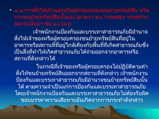 • ๑.๓ การสั่งให้เจ้าของหรือผู้ครอบครองขนย้ายทรัพย์สิน หรือ
การขนย้ายทรัพย์สินนั้นเอง (มาตรา ๒๖ วรรคสอง วรรคสาม
และระเบียบฯ ข้อ ๑๐ (๓))
เจ้าพนักงานป้องกันและบรรเทาสาธารณภัยมีอำนาจ
สั่งให้เจ้าของหรือผู้ครอบครองขนย้ายทรัพย์สินที่อยู่ใน
อาคารหรือสถานที่ที่อยู่ใกล้เคียงกับพื้นที่ที่เกิดสาธารณภัยซึ่ง
เป็นสิ่งที่ทำให้เกิดสาธารณภัยได้ง่ายออกจากอาคารหรือ
สถานที่ดังกล่าวได้
ในกรณีที่เจ้าของหรือผู้ครอบครองไม่ปฏิบัติตามคำ
สั่งให้ขนย้ายทรัพย์สินออกจากสถานที่ดังกล่าว เจ้าพนักงาน
ป้องกันและบรรเทาสาธารณภัยมีอำนาจขนย้ายทรัพย์สินนั้น
ได้ ตามความจำเป็นแก่การป้องกันและบรรเทาสาธารณภัย
โดยเจ้าพนักงานป้องกันและบรรเทาสาธารณภัยไม่ต้องรับผิด
ชอบบรรดาความเสียหายอันเกิดจากการกระทำดังกล่าว
15
15
 