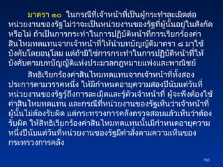 มาตรา ๑๐ ในกรณีที่เจ้าหน้าที่เป็นผู้กระทำละเมิดต่อ
หน่วยงานของรัฐไม่ว่าจะเป็นหน่วยงานของรัฐที่ผู้นั้นอยู่ในสังกัด
หรือไม่ ถ้าเป็นการกระทำในการปฏิบัติหน้าที่การเรียกร้องค่า
สินไหมทดแทนจากเจ้าหน้าที่ให้นำบทบัญญัติมาตรา ๘ มาใช้
บังคับโดยอนุโลม แต่ถ้ามิใช่การกระทำในการปฏิบัติหน้าที่ให้
บังคับตามบทบัญญัติแห่งประมวลกฎหมายแพ่งและพาณิชย์
สิทธิเรียกร้องค่าสินไหมทดแทนจากเจ้าหน้าที่ทั้งสอง
ประการตามวรรคหนึ่ง ให้มีกำหนดอายุความสองปีนับแต่วันที่
หน่วยงานของรัฐรู้ถึงการละเมิดและรู้ตัวเจ้าหน้าที่ ผู้จะพึงต้องใช้
ค่าสินไหมทดแทน และกรณีที่หน่วยงานของรัฐเห็นว่าเจ้าหน้าที่
ผู้นั้นไม่ต้องรับผิด แต่กระทรวงการคลังตรวจสอบแล้วเห็นว่าต้อง
รับผิด ให้สิทธิเรียกร้องค่าสินไหมทดแทนนั้นมีกำหนดอายุความ
หนึ่งปีนับแต่วันที่หน่วยงานของรัฐมีคำสั่งตามความเห็นของ
กระทรวงการคลัง
150
150
 