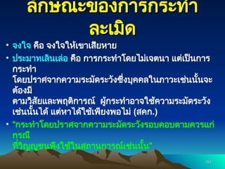 ลักษณะของการกระทำ
ลักษณะของการกระทำ
ละเมิด
ละเมิด
• จงใจ คือ จงใจให้เขาเสียหาย
• ประมาทเลินเล่อ คือ การกระทำโดยไม่เจตนา แต่เป็นการ
กระทำ
โดยปราศจากความระมัดระวังซึ่งบุคคลในภาวะเช่นนั้นจะ
ต้องมี
ตามวิสัยและพฤติการณ์ ผู้กระทำอาจใช้ความระมัดระวัง
เช่นนั้นได้ แต่หาได้ใช้เพียงพอไม่ (สคก.)
• “กระทำโดยปราศจากความระมัดระวังรอบคอบตามควรแก่
กรณี
ที่วิญญูชนพึงใช้ในสถานการณ์เช่นนั้น”
154
154
 