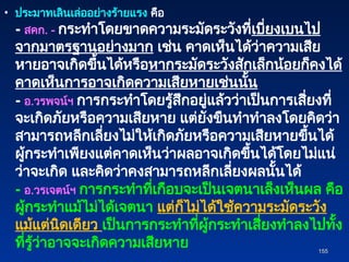 • ประมาทเลินเล่ออย่างร้ายแรง คือ
- สคก. - กระทำโดยขาดความระมัดระวังที่เบี่ยงเบนไป
จากมาตรฐานอย่างมาก เช่น คาดเห็นได้ว่าความเสีย
หายอาจเกิดขึ้นได้หรือหากระมัดระวังสักเล็กน้อยก็คงได้
คาดเห็นการอาจเกิดความเสียหายเช่นนั้น
- อ.วรพจน์ฯ การกระทำโดยรู้สึกอยู่แล้วว่าเป็นการเสี่ยงที่
จะเกิดภัยหรือความเสียหาย แต่ยังขืนทำทำลงโดยคิดว่า
สามารถหลีกเลี่ยงไม่ให้เกิดภัยหรือความเสียหายขึ้นได้
ผู้กระทำเพียงแต่คาดเห็นว่าผลอาจเกิดขึ้นได้โดยไม่แน่
ว่าจะเกิด และคิดว่าคงสามารถหลีกเลี่ยงผลนั้นได้
- อ.วรเจตน์ฯ การกระทำที่เกือบจะเป็นเจตนาเล็งเห็นผล คือ
ผู้กระทำแม้ไม่ได้เจตนา แต่ก็ไม่ได้ใช้ความระมัดระวัง
แม้แต่นิดเดียว เป็นการกระทำที่ผู้กระทำเสี่ยงทำลงไปทั้ง
ที่รู้ว่าอาจจะเกิดความเสียหาย 155
155
 