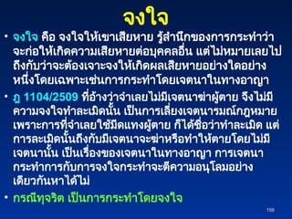 จงใจ
• จงใจ คือ จงใจให้เขาเสียหาย รู้สำนึกของการกระทำว่า
จะก่อให้เกิดความเสียหายต่อบุคคลอื่น แต่ไม่หมายเลยไป
ถึงกับว่าจะต้องเจาะจงให้เกิดผลเสียหายอย่างใดอย่าง
หนึ่งโดยเฉพาะเช่นการกระทำโดยเจตนาในทางอาญา
• ฎ 1104/2509 ที่อ้างว่าจำเลยไม่มีเจตนาฆ่าผู้ตาย จึงไม่มี
ความจงใจทำละเมิดนั้น เป็นการเลี่ยงเจตนารมณ์กฎหมาย
เพราะการที่จำเลยใช้มีดแทงผู้ตาย ก็ได้ชื่อว่าทำละเมิด แต่
การละเมิดนั้นถึงกับมีเจตนาจะฆ่าหรือทำให้ตายโดยไม่มี
เจตนานั้น เป็นเรื่องของเจตนาในทางอาญา การเจตนา
กระทำการกับการจงใจกระทำจะตีความอนุโลมอย่าง
เดียวกันหาได้ไม่
• กรณีทุจริต เป็นการกระทำโดยจงใจ
156
156
 