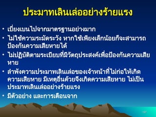 ประมาทเลินเล่ออย่างร้ายแรง
ประมาทเลินเล่ออย่างร้ายแรง
• เบี่ยงเบนไปจากมาตรฐานอย่างมาก
• ไม่ใช้ความระมัดระวัง หากใช้เพียงเล็กน้อยก็จะสามารถ
ป้องกันความเสียหายได้
• ไม่ปฏิบัติตามระเบียบที่มีวัตถุประสงค์เพื่อป้องกันความเสีย
หาย
• ลำพังความประมาทเลินเล่อของเจ้าหน้าที่ไม่ก่อให้เกิด
ความเสียหาย มีเหตุอื่นด้วยจึงเกิดความเสียหาย ไม่เป็น
ประมาทเลินเล่ออย่างร้ายแรง
• มีตัวอย่าง และการเตือนจาก
157
157
 