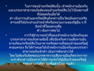 • ในการขนย้ายทรัพย์สินนั้น เจ้าพนักงานป้องกัน
และบรรเทาสาธารณภัยต้องขนย้ายทรัพย์สินไปไว้ยังสถานที่
ที่ปลอดภัยเมื่อได้
ดำ เนินการแล้วและทรัพย์สินดังกล่าวเป็นวัตถุอันตรายหรือ
สารเคมีให้ประสานเจ้าหน้าที่หรือหน่วยงานของรัฐอื่น ๆ ที่
มีหน้าที่โดยตรงเพื่อ
ดำ เนินการต่อไป
• การใช้อำนาจหน้าที่ของเจ้าพนักงานป้องกันและ
บรรเทาสาธารณภัยตามข้อนี้ เพื่อป้องกันความเสียหายอัน
อาจเกิดแก่ทรัพย์สินในอาคารหรือสถานที่ของเจ้าของหรือผู้
ครอบครอง จึงได้กำหนดให้เจ้าพนักงานป้องกันและบรรเทา
สาธารณภัยเข้าดำ เนินการดังกล่าวได้
โดยไม่ต้องรับผิดชอบบรรดาความเสียหายอันเกิดจากการก
ระทำดังกล่าวเนื่องจากได้มีการแจ้งให้ผู้เป็นเจ้าของหรือผู้
ครอบครองได้ทราบเพื่อดำเนินการแล้ว
16
16
 