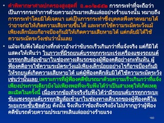 • คำพิพากษาศาลปกครองสูงสุดที่ อ.๑๐/๒๕๕๒ การกระทำที่จะถือว่า
เป็นการกระทำการด้วยความประมาทเลินเล่ออย่างร้ายแรงนั้น หมายถึง
การกระทำโดยมิได้เจตนา แต่เป็นการกระทำซึ่งบุคคลพึงคาดหมายได้
ว่าอาจก่อให้เกิดความเสียหายขึ้นได้ และหากใช้ความระมัดระวังแม้
เพียงเล็กน้อยก็อาจป้องกันมิให้เกิดความเสียหายได้ แต่กลับมิได้ใช้
ความระมัดระวังเช่นว่านั้นเลย
• แม้จะรับฟังได้อย่างที่กล่าวอ้างว่าขับรถเร็วเกินกว่าที่แจ้งจริง แต่ก็มิได้
แสดงให้เห็นว่า ในภาวะที่มีรถยนต์บรรทุกกระบะเร่งเครื่องแซงรถยนต์
บรรทุกสิบล้อเข้ามาในช่องทางเดินรถของผู้ฟ้องคดีอย่างกะทันหัน ผู้
ฟ้องคดีอาจใช้ความระมัดระวังแม้เพียงเล็กน้อยอย่างไรก็อาจป้องกันมิ
ให้รถยนต์เกิดความเสียหายได้ แต่ผู้ฟ้องคดีกลับมิได้ใช้ความระมัดระวัง
เช่นว่านั้นเลย เพราะการที่ผู้ฟ้องคดีขับรถมาด้วยความเร็วเกินกว่าที่แจ้ง
เพียงประการเดียวยังไม่เพียงพอที่จะรับฟังได้ว่าเป็นสาเหตุให้เกิดเหตุ
ละเมิดในครั้งนี้ เนื่องจากข้อเท็จจริงรับฟังได้ว่ามีรถยนต์บรรทุกกระบะ
ขับแซงรถยนต์บรรทุกสิบล้อเข้ามาในช่องทางเดินรถของผู้ฟ้องคดีใน
ระยะกระชั้นชิดด้วย ดังนั้น จึงเห็นว่าข้อเท็จจริงยังไม่ปรากฏว่าผู้ฟ้อง
คดีขับรถด้วยความประมาทเลินเล่ออย่างร้ายแรง
160
160
 