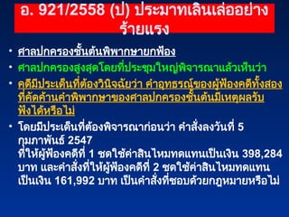 อ. 921/2558 (ป) ประมาทเลินเล่ออย่าง
ร้ายแรง
• ศาลปกครองชั้นต้นพิพากษายกฟ้อง
• ศาลปกครองสูงสุดโดยที่ประชุมใหญ่พิจารณาแล้วเห็นว่า
• คดีมีประเด็นที่ต้องวินิจฉัยว่า คำอุทธรณ์ของผู้ฟ้องคดีทั้งสอง
ที่คัดค้านคำพิพากษาของศาลปกครองชั้นต้นมีเหตุผลรับ
ฟังได้หรือไม่
• โดยมีประเด็นที่ต้องพิจารณาก่อนว่า คำสั่งลงวันที่ 5
กุมภาพันธ์ 2547
ที่ให้ผู้ฟ้องคดีที่ 1 ชดใช้ค่าสินไหมทดแทนเป็นเงิน 398,284
บาท และคำสั่งที่ให้ผู้ฟ้องคดีที่ 2 ชดใช้ค่าสินไหมทดแทน
เป็นเงิน 161,992 บาท เป็นคำสั่งที่ชอบด้วยกฎหมายหรือไม่
 