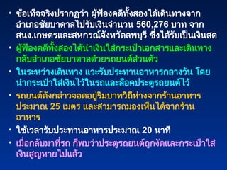 • ข้อเท็จจริงปรากฏว่า ผู้ฟ้องคดีทั้งสองได้เดินทางจาก
อำเภอชัยบาดาลไปรับเงินจำนวน 560,276 บาท จาก
สนง.เกษตรและสหกรณ์จังหวัดลพบุรี ซึ่งได้รับเป็นเงินสด
• ผู้ฟ้องคดีทั้งสองได้นำเงินใส่กระเป๋าเอกสารและเดินทาง
กลับอำเภอชัยบาดาลด้วยรถยนต์ส่วนตัว
• ในระหว่างเดินทาง แวะรับประทานอาหารกลางวัน โดย
นำกระเป๋าใส่เงินไว้ในรถและล็อคประตูรถยนต์ไว้
• รถยนต์ดังกล่าวจอดอยู่ริมบาทวิถีห่างจากร้านอาหาร
ประมาณ 25 เมตร และสามารถมองเห็นได้จากร้าน
อาหาร
• ใช้เวลารับประทานอาหารประมาณ 20 นาที
• เมื่อกลับมาที่รถ ก็พบว่าประตูรถยนต์ถูกงัดและกระเป๋าใส่
เงินสูญหายไปแล้ว
 