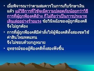 • เมื่อพิจารณาว่าตามสมควรในการเก็บรักษาเงิน
แล้ว แม้วิธีการที่ใช้จะมีความปลอดภัยน้อยกว่าวิธี
การที่ผู้ถูกฟ้องคดีอ้าง ก็ไม่ถือว่าเป็นการประมาท
เลินเล่ออย่างร้ายแรง ข้อวินิจฉัยของผู้ถูกฟ้องคดี
จึงไม่ถูกต้อง
• การที่ผู้ถูกฟ้องคดีมีคำสั่งให้ผู้ฟ้องคดีทั้งสองชดใช้
ค่าสินไหมทดแทน
จึงไม่ชอบด้วยกฎหมาย
• อุทธรณ์ของผู้ฟ้องคดีทั้งสองฟังขึ้น
 