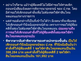• อย่างไรก็ตาม แม้ว่าผู้ฟ้องคดีไม่ได้มีคำขอให้ศาลเพิก
ถอนหนังสือแจ้งผลการพิจารณาอุทธรณ์ ของ ป.กษ. โดย
มีคำขอให้เพิกถอนคำสั่งเพื่อไม่ต้องชดใช้ค่าสินไหม
ทดแทนแก่ทางราชการ
• แต่คำขอดังกล่าวก็เป็นที่เข้าใจได้ว่า มีเจตนาที่จะฟ้องขอ
ให้เพิกถอนคำวินิจฉัยอุทธรณ์ด้วย เพราะการขอให้ผู้ฟ้อง
คดีทั้งสองไม่ต้องชดใช้ค่าสินไหมทดแทน ย่อมหมายถึง
การขอให้เพิกถอนคำสั่งที่ให้ผู้ฟ้องคดีทั้งสองชดใช้ค่า
สินไหมทดแทนทุกฉบับ
• พิพากษากลับคำพิพากษาของศาลปกครองชั้นต้น เป็นให้
เพิกถอนคำวินิจฉัยอุทธรณ์ของ ป.กษ. ที่วินิจฉัยยืนยันว่า
คำสั่งที่ให้ผู้ฟ้องคดีที่ 1 ชดใช้ค่าสินไหมทดแทนเป็นเงิน
398,284 บาท และคำสั่งที่ให้ผู้ฟ้องคดีที่ 2 ชดใช้ค่า
สินไหมทดแทนเป็นเงิน 161,992 บาท
 
